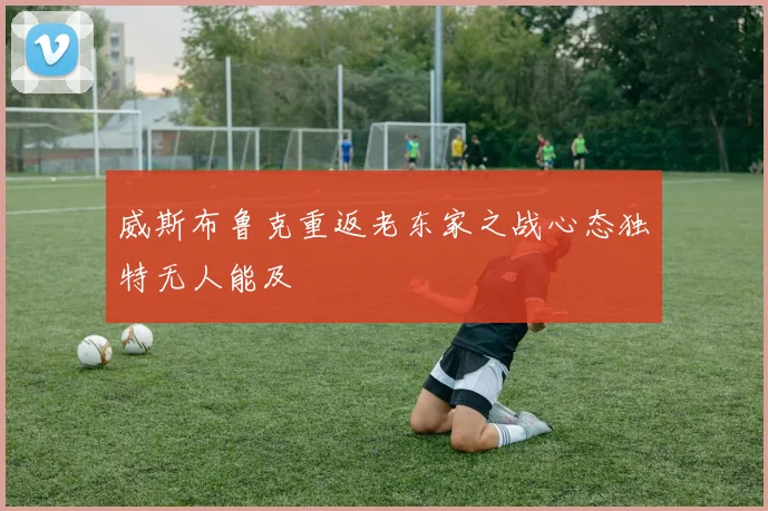 威斯布鲁克重返老东家之战心态独特无人能及