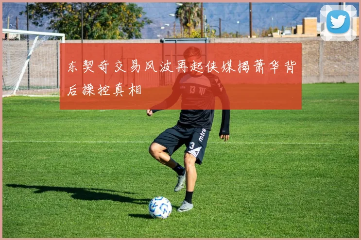 东契奇交易风波再起侠媒揭萧华背后操控真相