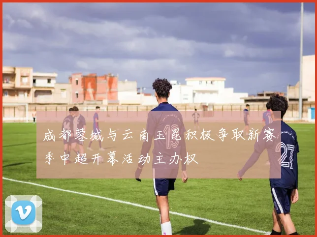 成都蓉城与云南玉昆积极争取新赛季中超开幕活动主办权