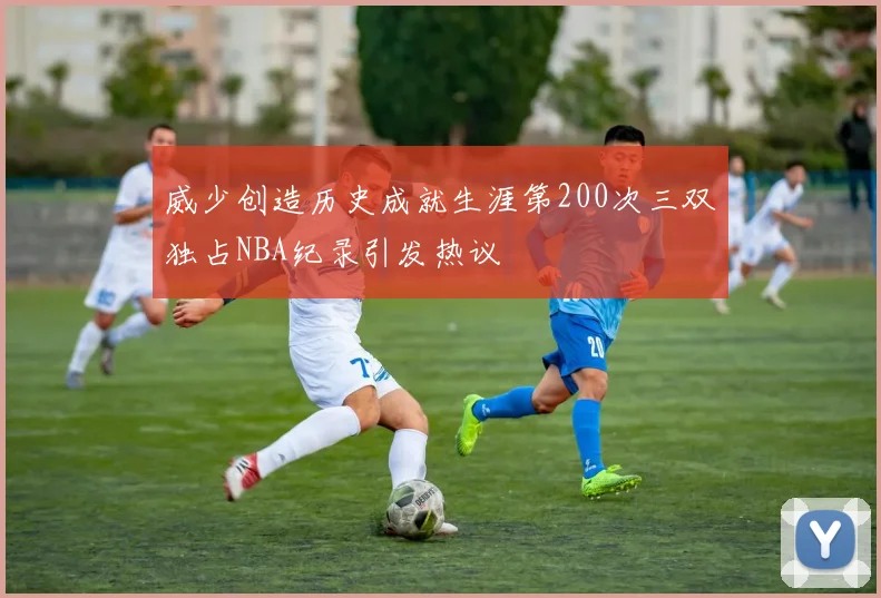 威少创造历史成就生涯第200次三双独占NBA纪录引发热议