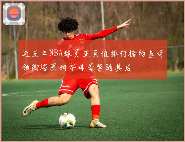 近五年NBA球员正负值排行榜约基奇领衔塔图姆字母哥紧随其后