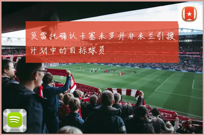 莫雷托确认卡塞米罗并非米兰引援计划中的目标球员