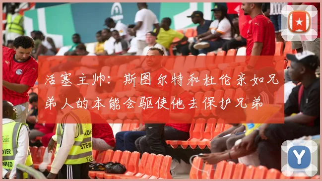 活塞主帅：斯图尔特和杜伦亲如兄弟人的本能会驱使他去保护兄弟