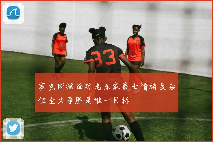 塞克斯顿面对老东家爵士情绪复杂但全力争胜是唯一目标