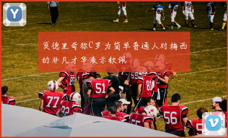 莫德里奇称C罗为简单普通人对梅西的非凡才华表示钦佩
