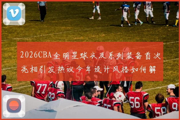 2026CBA全明星球衣及系列装备首次亮相引发热议今年设计风格如何解析