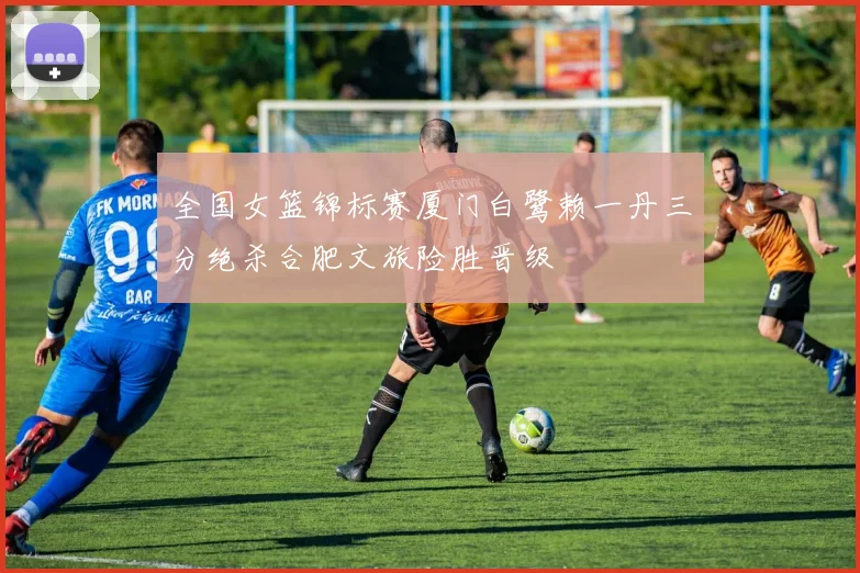 全国女篮锦标赛厦门白鹭赖一丹三分绝杀合肥文旅险胜晋级