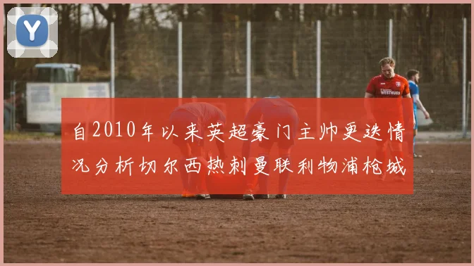 自2010年以来英超豪门主帅更迭情况分析切尔西热刺曼联利物浦枪城的变化趋势