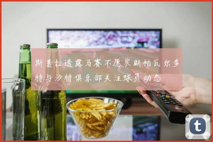 斯基拉透露马赛不愿买断帕瓦尔多特与沙特俱乐部关注球员动态