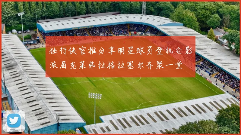 独行侠官推分享明星球员登机合影浓眉克莱弗拉格拉塞尔齐聚一堂