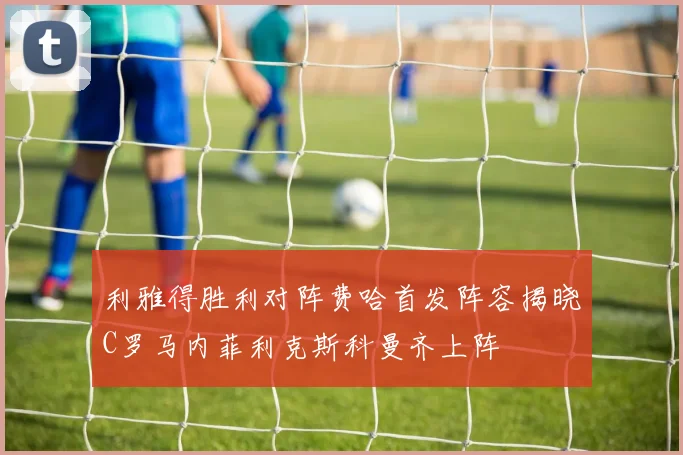 利雅得胜利对阵费哈首发阵容揭晓C罗马内菲利克斯科曼齐上阵