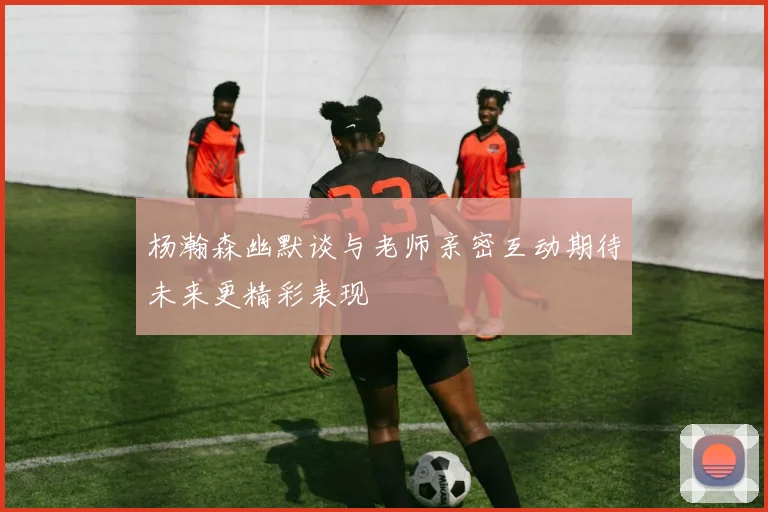 杨瀚森幽默谈与老师亲密互动期待未来更精彩表现