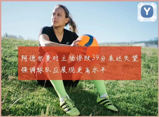 阿德尔曼对主场惨败39分表达失望强调球队应展现更高水平
