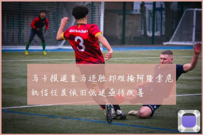 马卡报道皇马连胜却难掩阿隆索危机信任度依旧低迷亟待改善