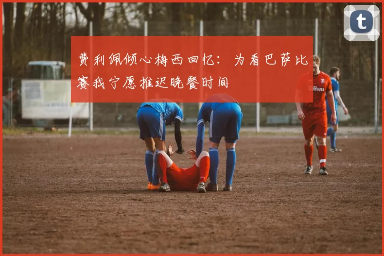 费利佩倾心梅西回忆：为看巴萨比赛我宁愿推迟晚餐时间