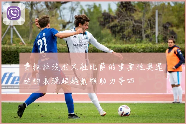 费拉拉谈尤文胜比萨的重要性奥蓬达的表现超越戴维助力争四