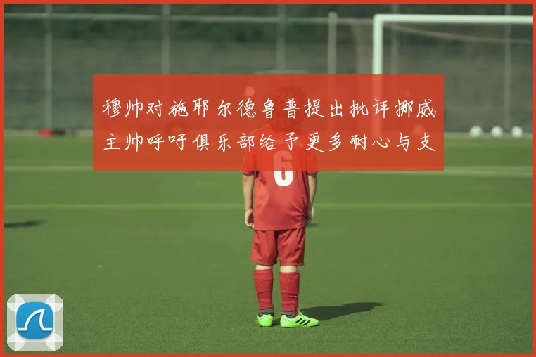穆帅对施耶尔德鲁普提出批评挪威主帅呼吁俱乐部给予更多耐心与支持