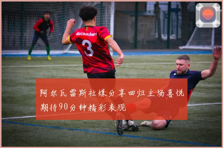 阿尔瓦雷斯社媒分享回归主场喜悦期待90分钟精彩表现