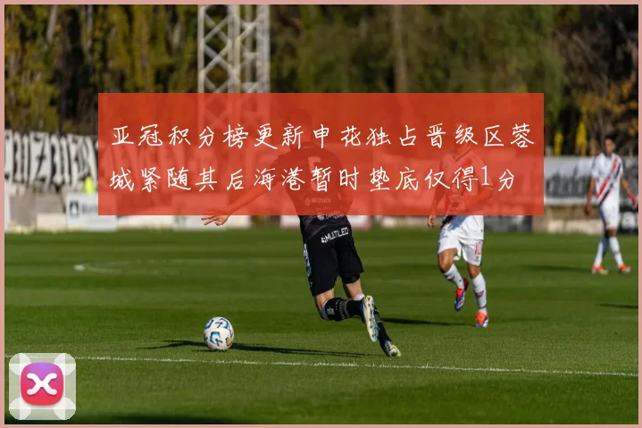 亚冠积分榜更新申花独占晋级区蓉城紧随其后海港暂时垫底仅得1分