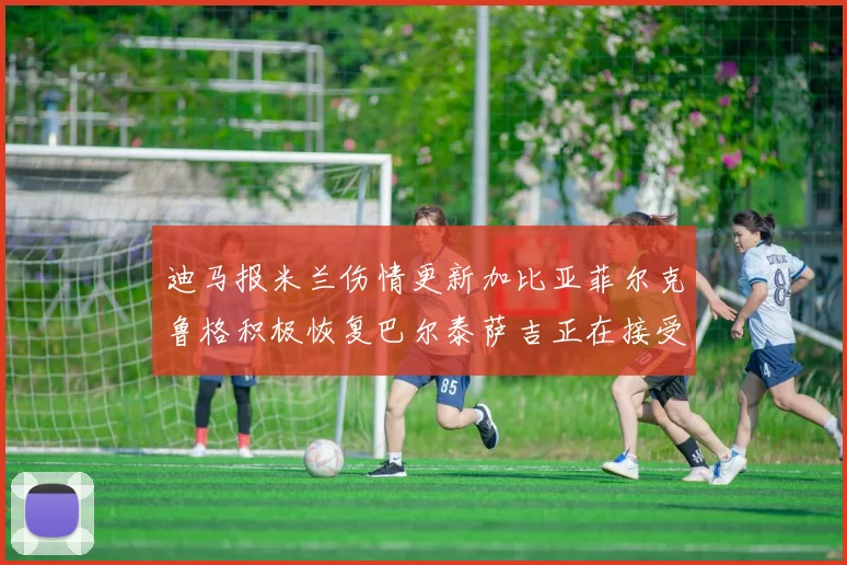 迪马报米兰伤情更新加比亚菲尔克鲁格积极恢复巴尔泰萨吉正在接受评估