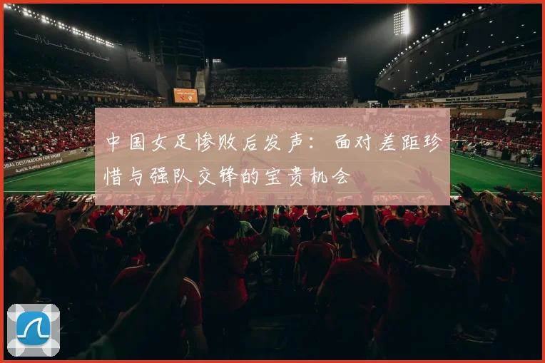 中国女足惨败后发声：面对差距珍惜与强队交锋的宝贵机会