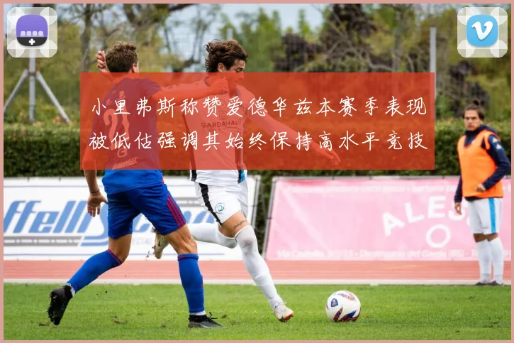 小里弗斯称赞爱德华兹本赛季表现被低估强调其始终保持高水平竞技状态