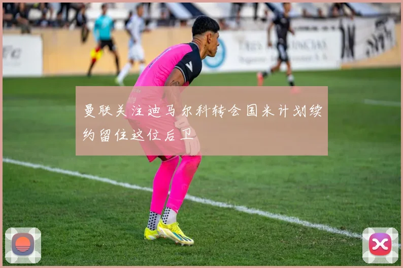 曼联关注迪马尔科转会国米计划续约留住这位后卫