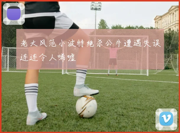 老大风范小波特绝杀公牛遭遇失误连连令人唏嘘