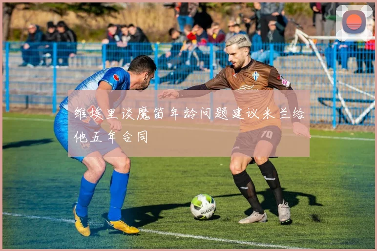 维埃里谈魔笛年龄问题建议米兰给他五年合同