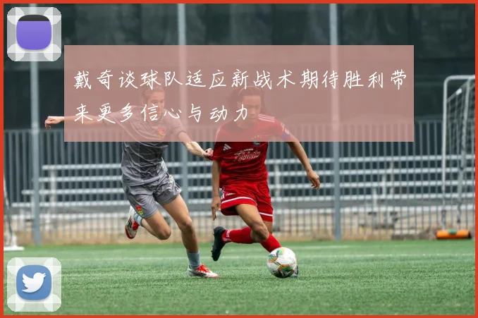 戴奇谈球队适应新战术期待胜利带来更多信心与动力