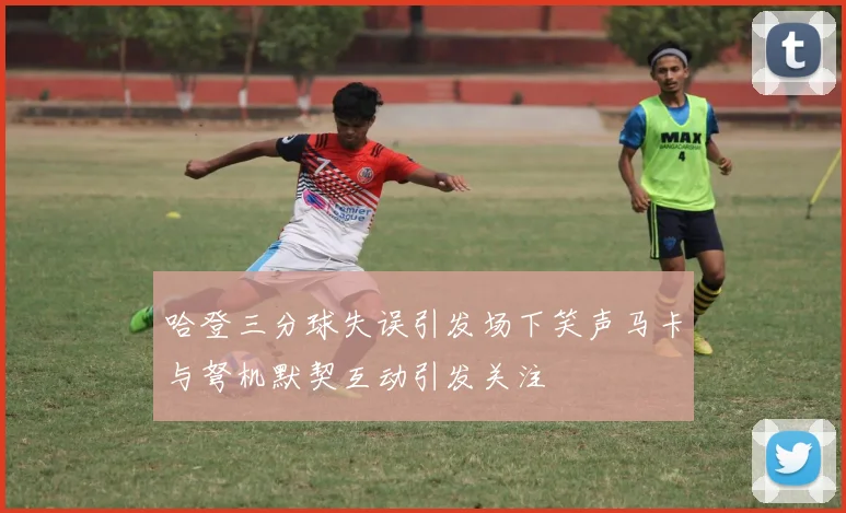 哈登三分球失误引发场下笑声马卡与弩机默契互动引发关注