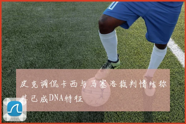 皮克调侃卡西与马塞洛裁判情结称其已成DNA特征