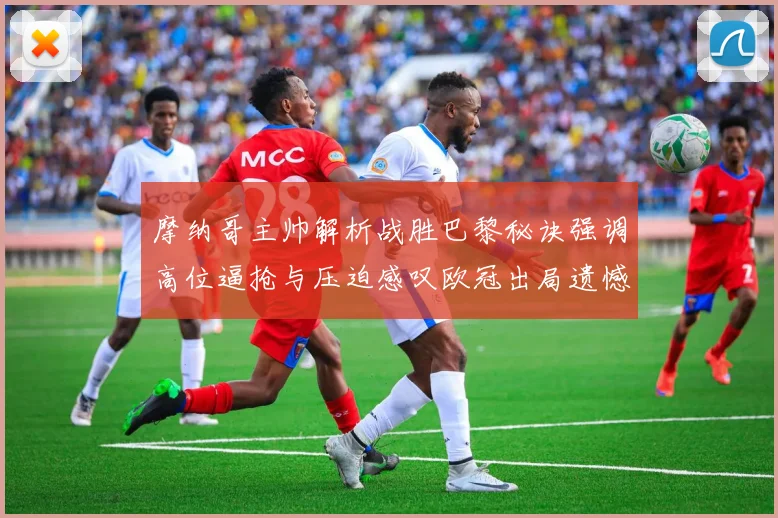 摩纳哥主帅解析战胜巴黎秘诀强调高位逼抢与压迫感叹欧冠出局遗憾