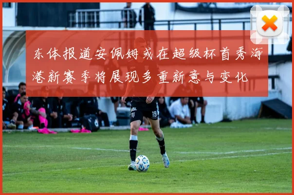 东体报道安佩姆或在超级杯首秀海港新赛季将展现多重新意与变化