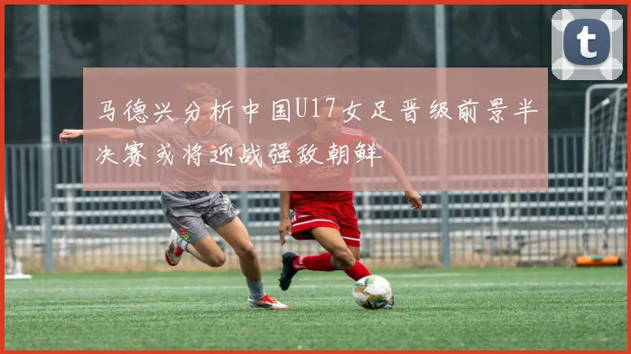 马德兴分析中国U17女足晋级前景半决赛或将迎战强敌朝鲜